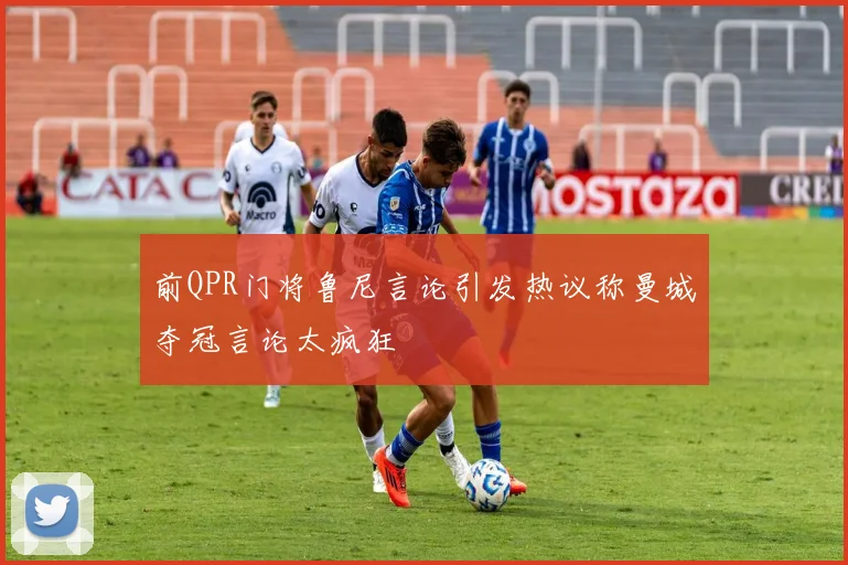前QPR门将鲁尼言论引发热议称曼城夺冠言论太疯狂
