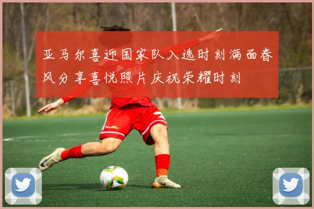 亚马尔喜迎国家队入选时刻满面春风分享喜悦照片庆祝荣耀时刻