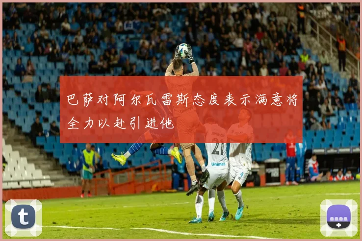 巴萨对阿尔瓦雷斯态度表示满意将全力以赴引进他