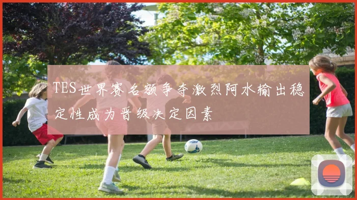 TES世界赛名额争夺激烈阿水输出稳定性成为晋级决定因素