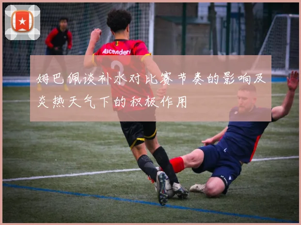 姆巴佩谈补水对比赛节奏的影响及炎热天气下的积极作用