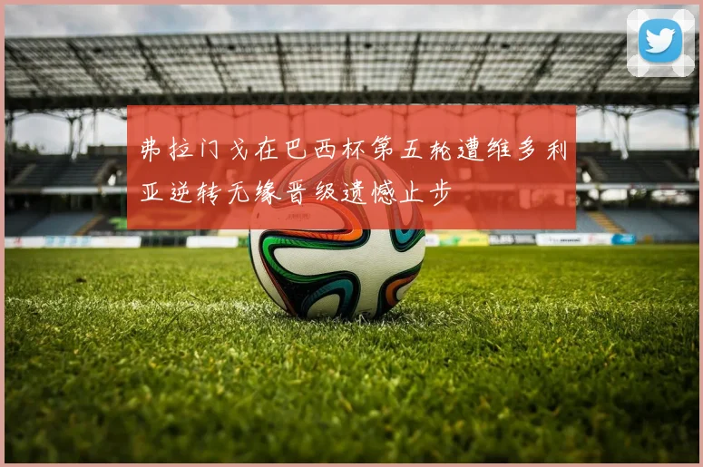 弗拉门戈在巴西杯第五轮遭维多利亚逆转无缘晋级遗憾止步