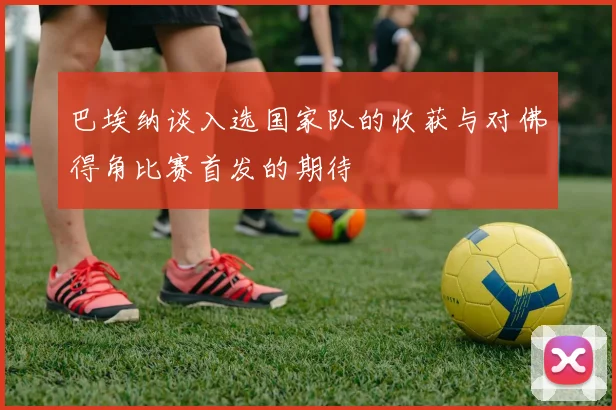 巴埃纳谈入选国家队的收获与对佛得角比赛首发的期待