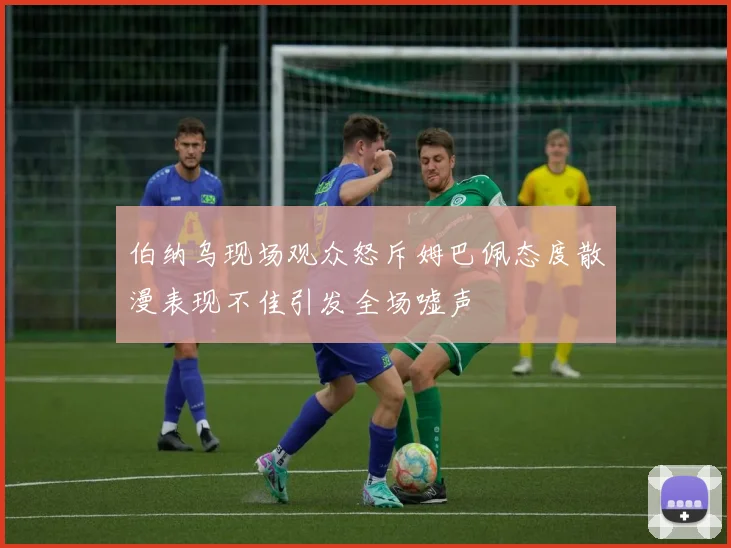 伯纳乌现场观众怒斥姆巴佩态度散漫表现不佳引发全场嘘声