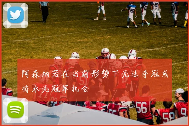 阿森纳若在当前形势下无法夺冠或将永无冠军机会