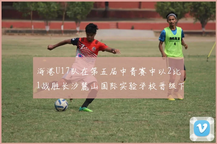 海港U17队在第五届中青赛中以2比1战胜长沙麓山国际实验学校晋级下一轮