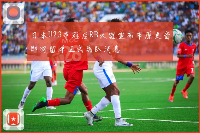 日本U23夺冠后RB大宫宣布市原吏音即将留洋正式离队消息