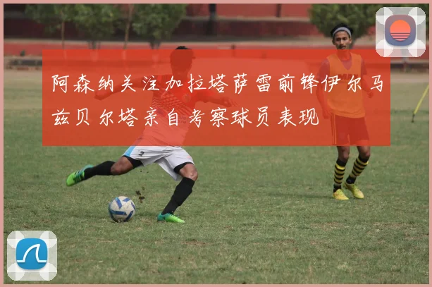阿森纳关注加拉塔萨雷前锋伊尔马兹贝尔塔亲自考察球员表现
