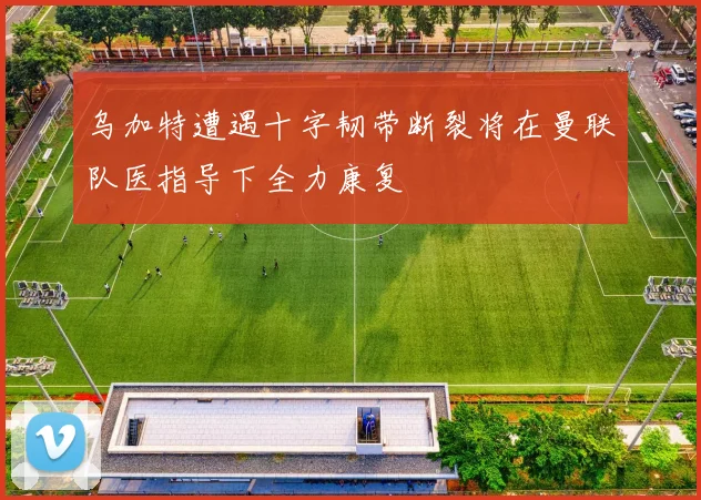 乌加特遭遇十字韧带断裂将在曼联队医指导下全力康复