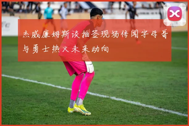 杰威廉姆斯谈抽签现场传闻字母哥与勇士热火未来动向