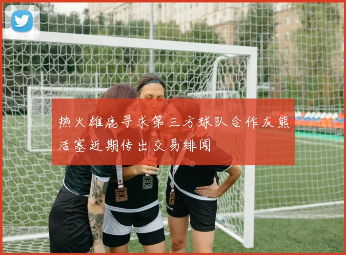 热火雄鹿寻求第三方球队合作灰熊活塞近期传出交易绯闻