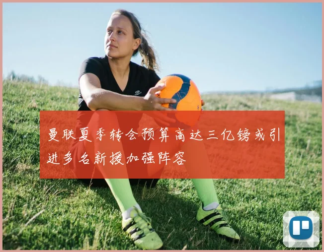 曼联夏季转会预算高达三亿镑或引进多名新援加强阵容