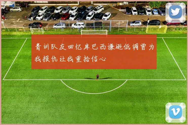 青训队友回忆库巴西谦逊低调曾为我报仇让我重拾信心