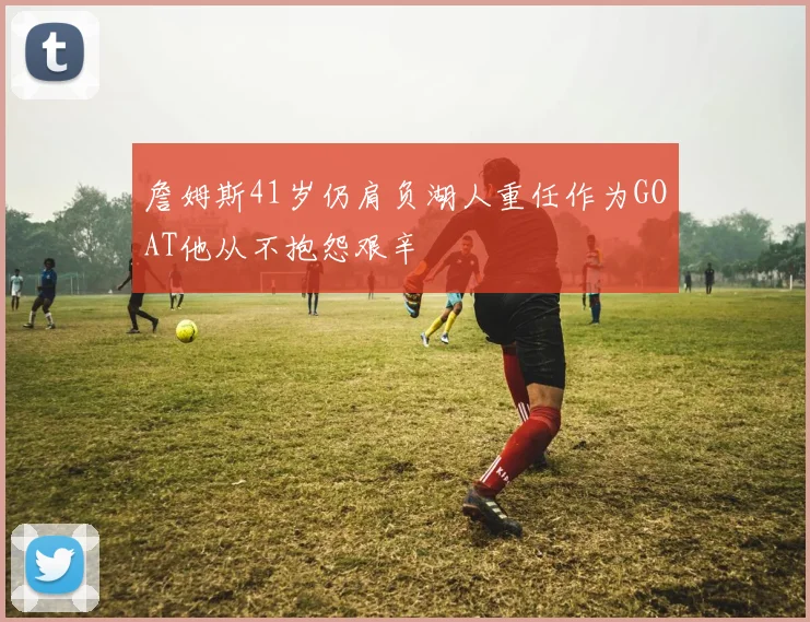 詹姆斯41岁仍肩负湖人重任作为GOAT他从不抱怨艰辛