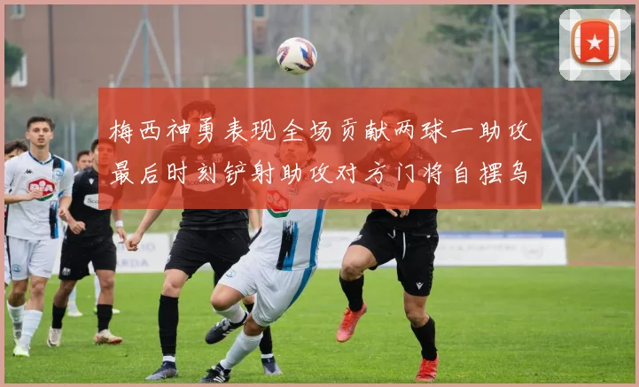 梅西神勇表现全场贡献两球一助攻最后时刻铲射助攻对方门将自摆乌龙