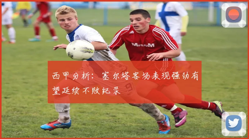 西甲分析：塞尔塔客场表现强劲有望延续不败纪录