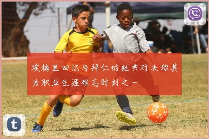 埃梅里回忆与拜仁的经典对决称其为职业生涯难忘时刻之一