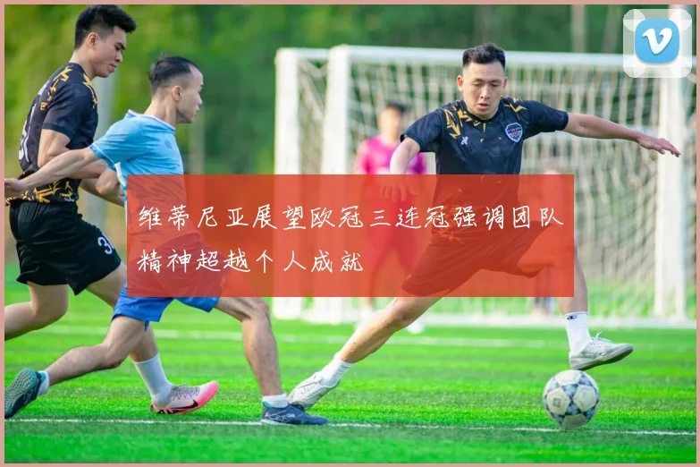 维蒂尼亚展望欧冠三连冠强调团队精神超越个人成就
