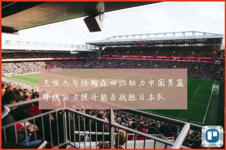 王俊杰与杨瀚森回归助力中国男篮锋线实力提升能否战胜日本队