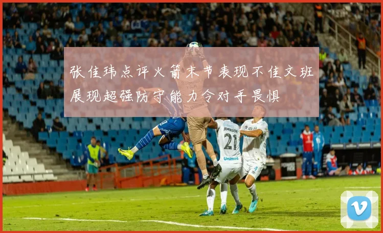 张佳玮点评火箭末节表现不佳文班展现超强防守能力令对手畏惧
