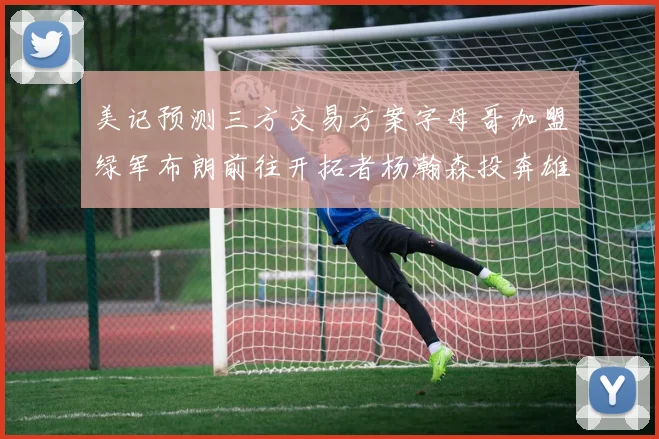 美记预测三方交易方案字母哥加盟绿军布朗前往开拓者杨瀚森投奔雄鹿