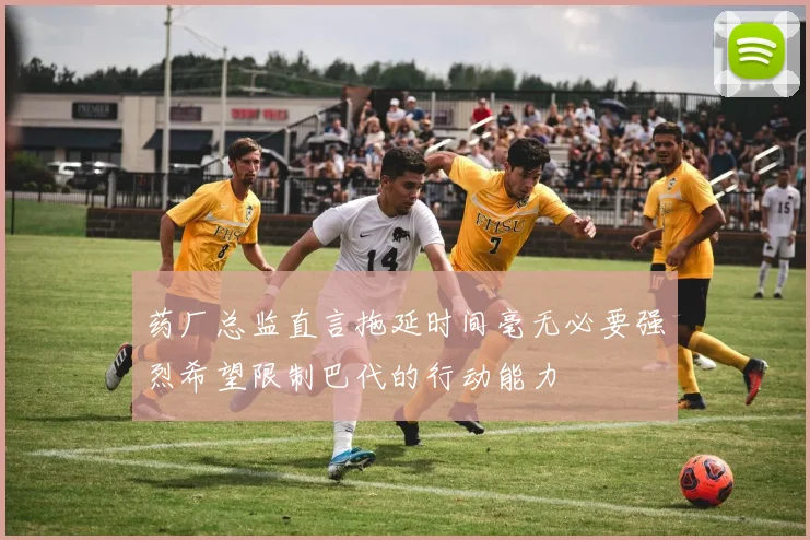 药厂总监直言拖延时间毫无必要强烈希望限制巴代的行动能力