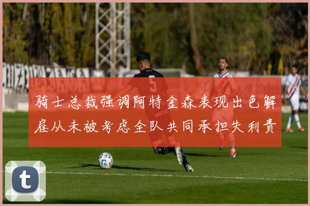骑士总裁强调阿特金森表现出色解雇从未被考虑全队共同承担失利责任